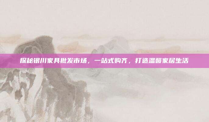探秘銀川家具批發(fā)市場(chǎng)，一站式購(gòu)齊,，打造溫馨家居生活
