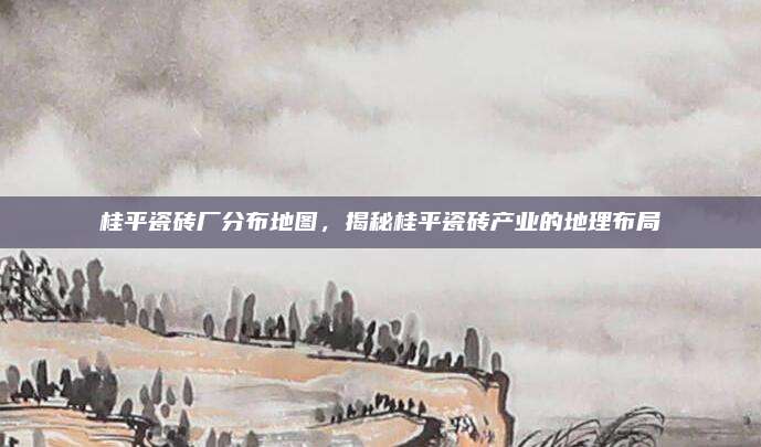 桂平瓷磚廠分布地圖，揭秘桂平瓷磚產業(yè)的地理布局