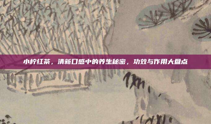 小檸紅茶,，清新口感中的養(yǎng)生秘密,，功效與作用大盤點