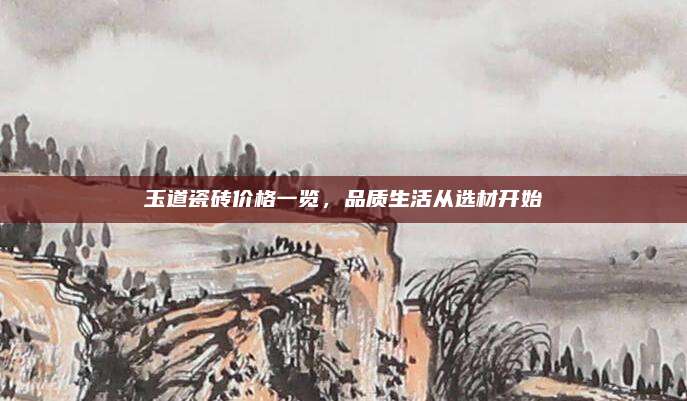 玉道瓷磚價格一覽,，品質(zhì)生活從選材開始