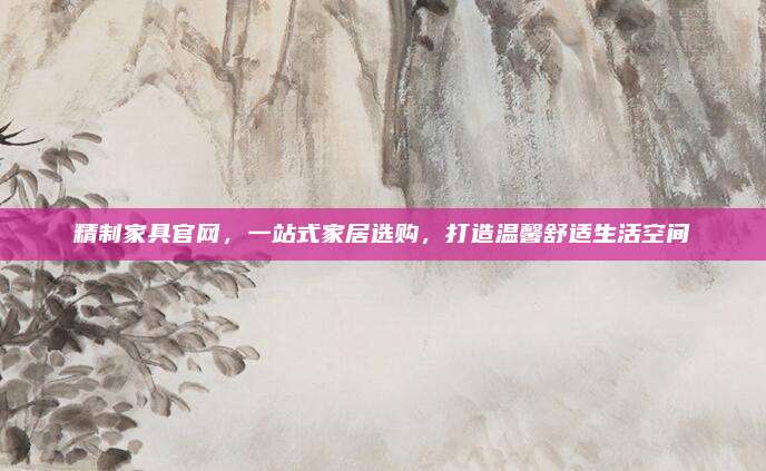 精制家具官網(wǎng),，一站式家居選購(gòu)，打造溫馨舒適生活空間