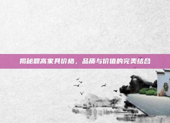 揭秘鼎高家具價(jià)格,，品質(zhì)與價(jià)值的完美結(jié)合