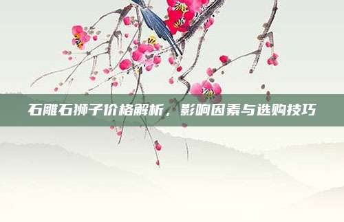 石雕石獅子價(jià)格解析,，影響因素與選購(gòu)技巧