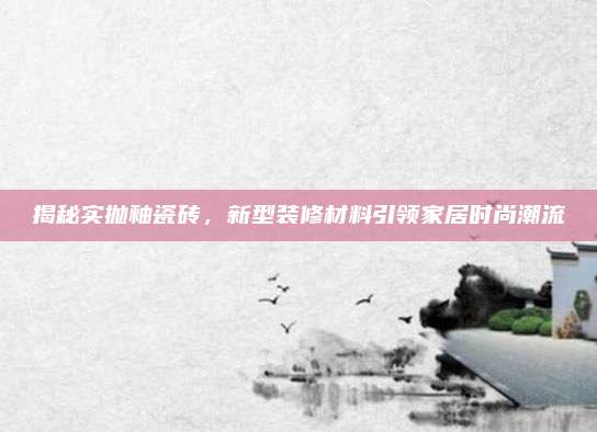 揭秘實(shí)拋釉瓷磚,，新型裝修材料引領(lǐng)家居時(shí)尚潮流