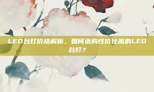 LED臺(tái)燈價(jià)格解析，如何選購性價(jià)比高的LED臺(tái)燈,？