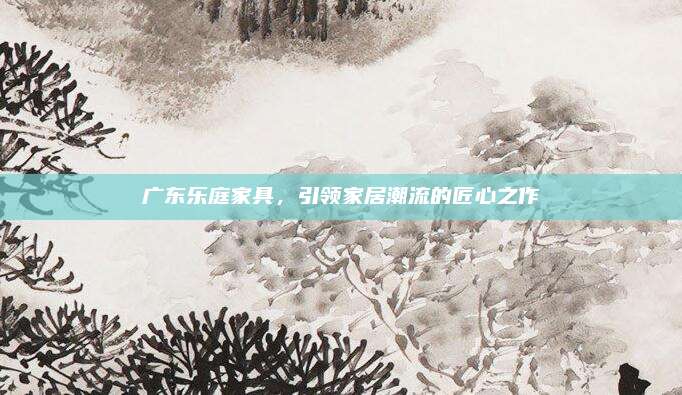 廣東樂庭家具，引領(lǐng)家居潮流的匠心之作