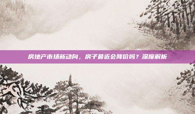 房地產(chǎn)市場新動向，房子最近會降價嗎,？深度解析