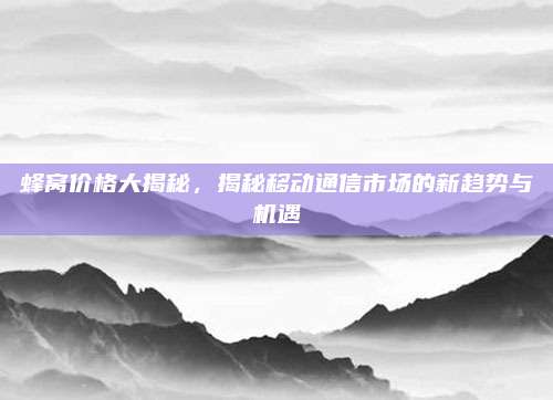 蜂窩價格大揭秘,，揭秘移動通信市場的新趨勢與機遇