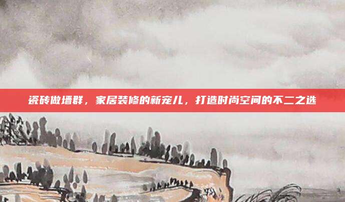 瓷磚做墻群，家居裝修的新寵兒,，打造時尚空間的不二之選