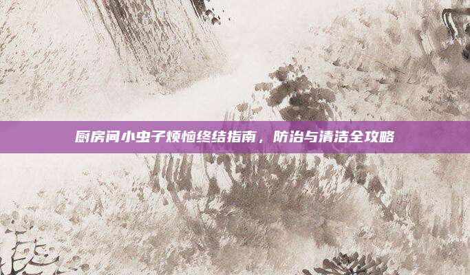 廚房間小蟲子煩惱終結(jié)指南,，防治與清潔全攻略