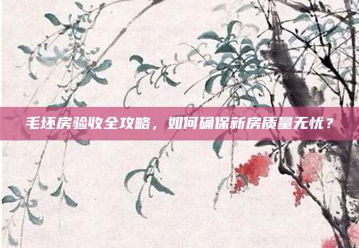毛坯房驗(yàn)收全攻略,，如何確保新房質(zhì)量無憂,？