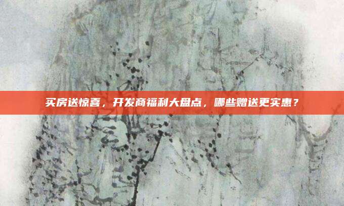 買房送驚喜,，開發(fā)商福利大盤點,，哪些贈送更實惠？