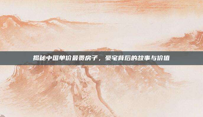 揭秘中國單價(jià)最貴房子,，豪宅背后的故事與價(jià)值