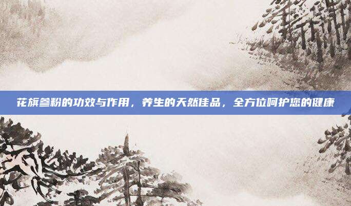 花旗參粉的功效與作用,，養(yǎng)生的天然佳品，全方位呵護(hù)您的健康