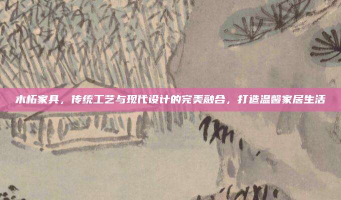 木柘家具,，傳統(tǒng)工藝與現(xiàn)代設(shè)計的完美融合，打造溫馨家居生活