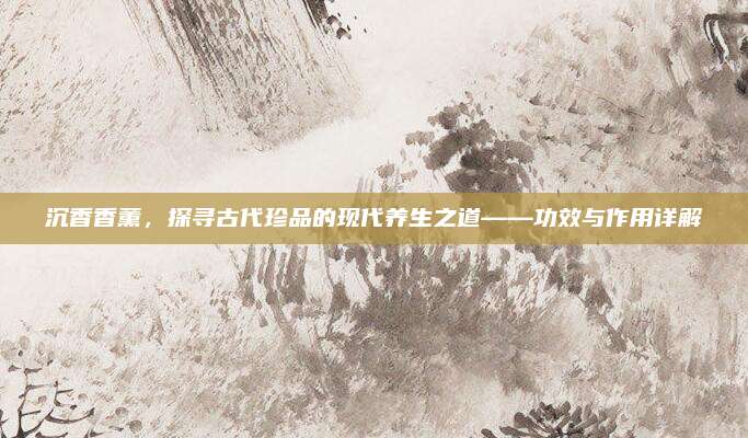 沉香香薰,，探尋古代珍品的現(xiàn)代養(yǎng)生之道——功效與作用詳解