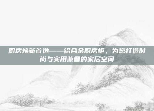 廚房煥新首選——鋁合金廚房柜,，為您打造時尚與實用兼?zhèn)涞募揖涌臻g