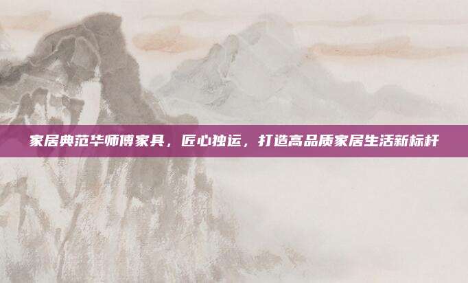 家居典范華師傅家具,，匠心獨(dú)運(yùn)，打造高品質(zhì)家居生活新標(biāo)桿