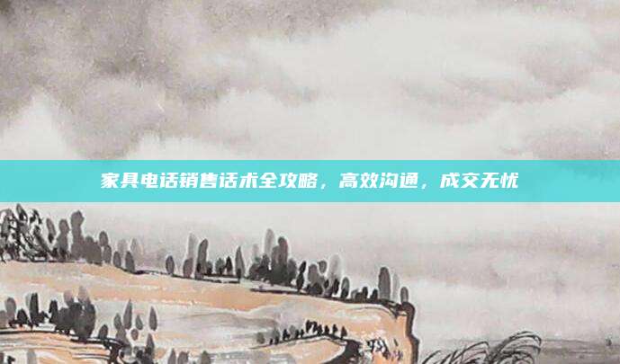 家具電話銷售話術(shù)全攻略,，高效溝通,，成交無憂