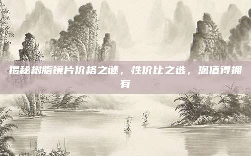 揭秘樹脂鏡片價(jià)格之謎,，性價(jià)比之選,，您值得擁有