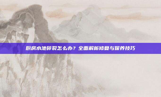 廚房水池碎裂怎么辦,？全面解析修復(fù)與保養(yǎng)技巧
