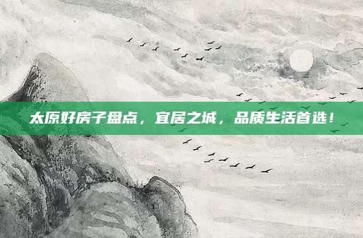 太原好房子盤點(diǎn)，宜居之城,，品質(zhì)生活首選,！