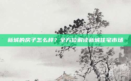新城的房子怎么樣,？全方位解讀新城住宅市場(chǎng)