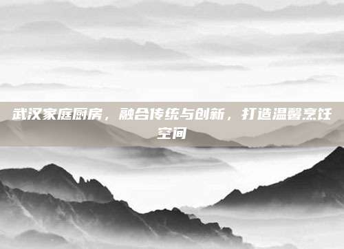 武漢家庭廚房，融合傳統(tǒng)與創(chuàng)新,，打造溫馨烹飪空間