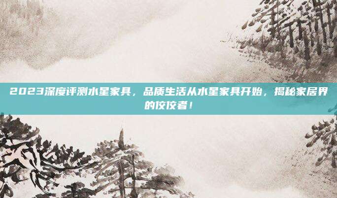 2023深度評測水星家具，品質(zhì)生活從水星家具開始,，揭秘家居界的佼佼者,！