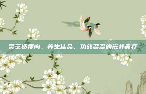 靈芝煲瘦肉,，養(yǎng)生佳品,，功效多多的滋補(bǔ)食療