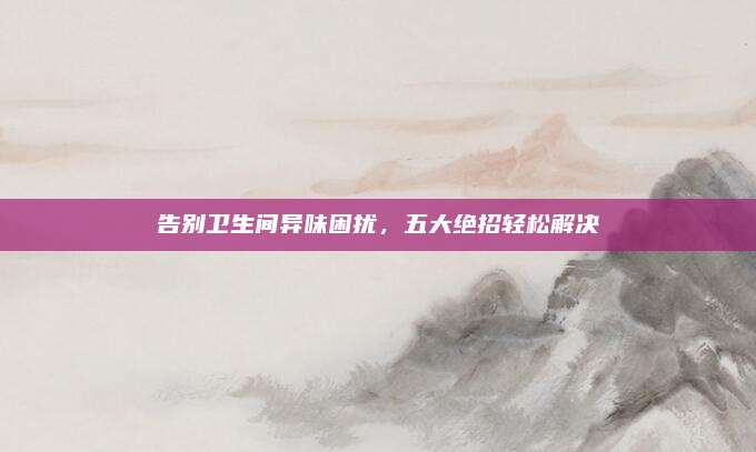 告別衛(wèi)生間異味困擾,，五大絕招輕松解決