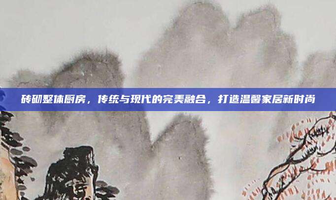磚砌整體廚房,，傳統(tǒng)與現(xiàn)代的完美融合，打造溫馨家居新時(shí)尚