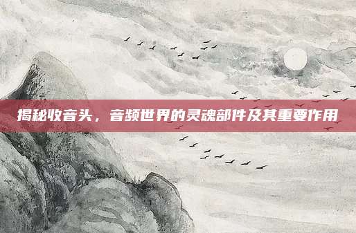 揭秘收音頭,，音頻世界的靈魂部件及其重要作用