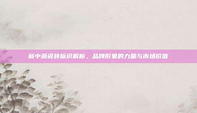 新中源瓷磚標(biāo)識(shí)解析，品牌形象的力量與市場(chǎng)價(jià)值