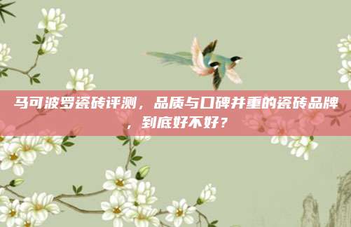 馬可波羅瓷磚評測,，品質與口碑并重的瓷磚品牌,，到底好不好？