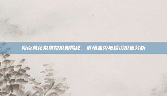 海南黃花梨木材價格揭秘,，市場走勢與投資價值分析