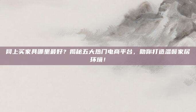 網上買家具哪里最好,？揭秘五大熱門電商平臺,，助你打造溫馨家居環(huán)境！