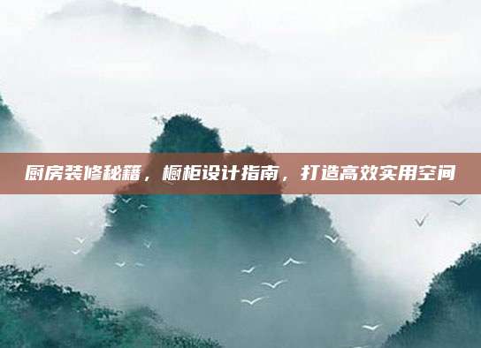 廚房裝修秘籍，櫥柜設計指南，打造高效實用空間