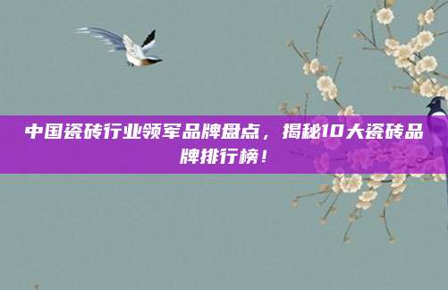 中國瓷磚行業(yè)領軍品牌盤點，揭秘10大瓷磚品牌排行榜,！