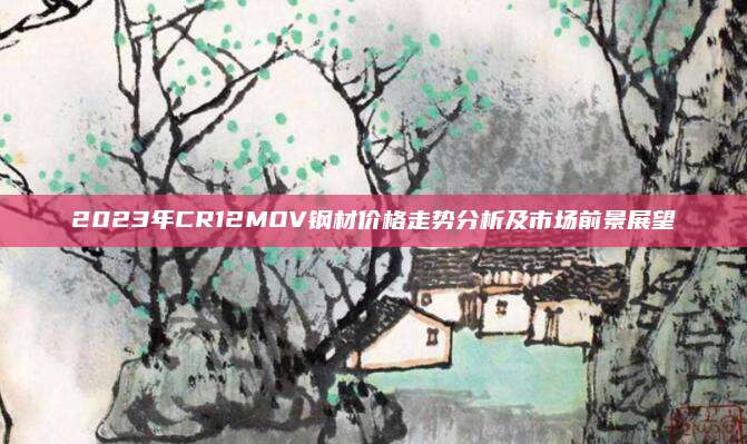 2023年CR12MOV鋼材價(jià)格走勢分析及市場前景展望