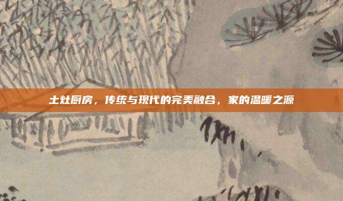 土灶廚房,，傳統(tǒng)與現(xiàn)代的完美融合，家的溫暖之源