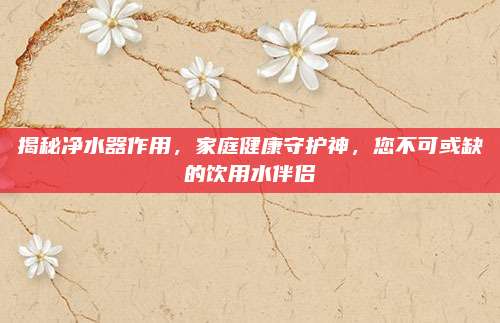 揭秘凈水器作用,，家庭健康守護神,，您不可或缺的飲用水伴侶