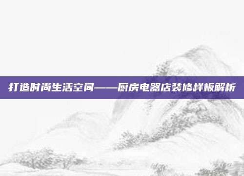 打造時尚生活空間——廚房電器店裝修樣板解析