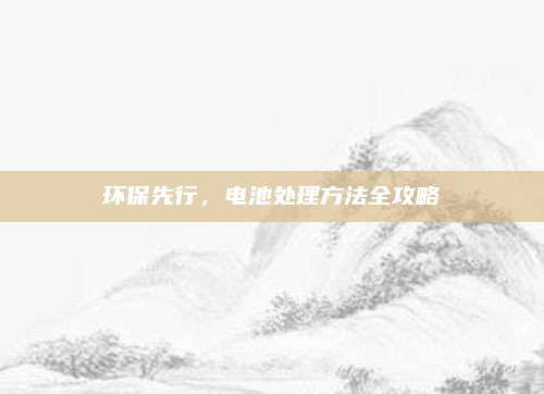 環(huán)保先行,，電池處理方法全攻略