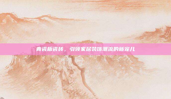 青瓷板瓷磚,，引領(lǐng)家居裝飾潮流的新寵兒