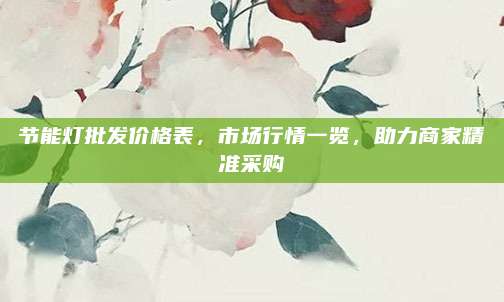 節(jié)能燈批發(fā)價格表,，市場行情一覽,，助力商家精準采購