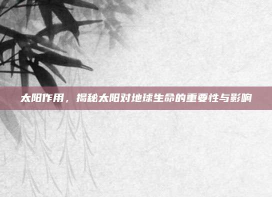 太陽作用,，揭秘太陽對地球生命的重要性與影響
