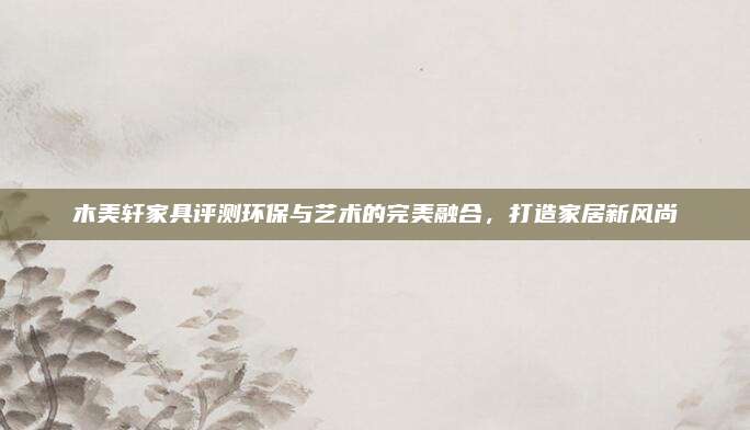 木美軒家具評測環(huán)保與藝術(shù)的完美融合,，打造家居新風(fēng)尚