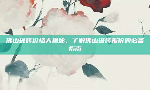 佛山瓷磚價格大揭秘，了解佛山瓷磚報價的必備指南