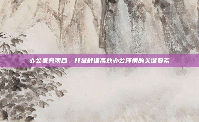 辦公家具項目，打造舒適高效辦公環(huán)境的關(guān)鍵要素